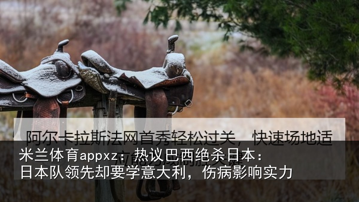 米兰体育appxz：热议巴西绝杀日本：日本队领先却要学意大利，伤病影响实力