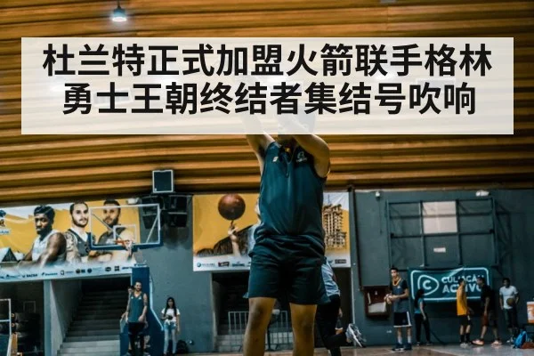 杜兰特正式加盟火箭联手格林 勇士王朝终结者集结号吹响