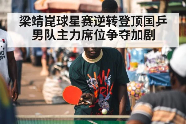 梁靖崑球星赛逆转登顶国乒男队主力席位争夺加剧