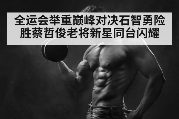 全运会举重巅峰对决石智勇险胜蔡哲俊老将新星同台闪耀