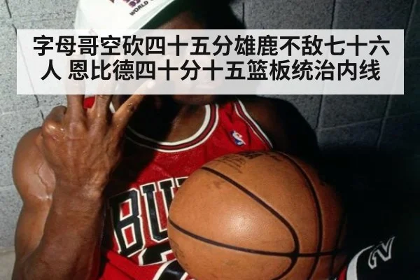 字母哥空砍四十五分雄鹿不敌七十六人 恩比德四十分十五篮板统治内线